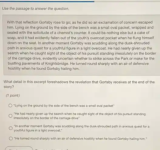 Use the passage to answer the question.
With that reflection Gortsby rose to go; as he did so an exclamation of concern escaped
him. Lying on the ground by the side of the bench was a small oval packet.wrapped and
sealed with the solicitude of a chemist's counter.It could be nothing else but a cake of
soap, and it had evidently fallen out of the youth's overcoat pocket when he flung himself
down on the seat In another moment Gortsby was scudding along the dusk-shrouded
path in anxious quest for a youthful figure in a light overcoat.He had nearly given up the
search when he caught sight of the object of his pursuit standing irresolutely on the border
of the carriage drive evidently uncertain whether to strike across the Park or make for the
busting pavements of Knightsbridge He turned round sharply with an air of defensive
hostility when he found Gortsby hailing him.
What detail in this excerpt foreshadows the revelation that Gortsby receives at the end of the
story?
(1 point)
"Lying on the ground by the side of the bench was a small oval packet"
"He had nearly given up the search when he caught sight of the object of his pursuit standing
irresolutely on the border of the carriage drive"
"In another moment Gortsby was scudding along the dusk-shrouded path in anxious quest for a
youthful figure in a light overcoat."
"He turned round sharply with an air of defensive hostility when he found Gortsby halling him."