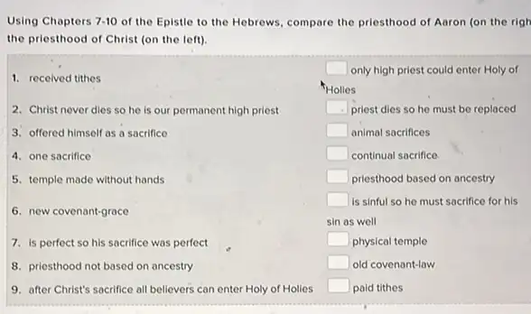 Using Chapters 7-10 of the Epistle to the Hebrews, compare the priesthood of Aaron (on the righ
the priesthood of Christ (on the left).
1. received tithes
2. Christ never dies so he is our permanent high priest
3. offered himself as a sacrifice
4. one sacrifice
5. temple made without hands
6. new covenant-grace
7. is perfect so his sacrifice was perfect
8. priesthood not based on ancestry
9. after Christ's sacrifice all believers can enter Holy of Holies
square  only high priest could enter Holy of
Holles
square  priest dies so he must be replaced
square  animal sacrifices
square  continual socrifice
square  priesthood based on ancestry
square  is sinful so he must sacrifice for his
sin as well
square  physical temple
square  old covenant-law
square  paid tithes