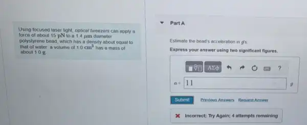 Using focused laser light optical tweezers can apply a
force of about 15 pN to a 1.4 jim diameter
polystyrene bead, which has a density about equal to
that of water: a volume of 1.0cm^3 has a mass of
about 1.0 g
Part A
Estimate the bead's acceleration gs tion in
Express your answer using two significant figures.
a=11
Incorrect; Try Again;4 attempts remaining