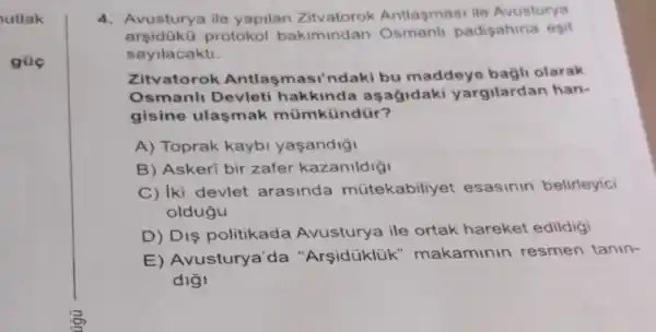 utlak
gũc
4. Avusturya ile yapilan Zitvatorok Antlasmasi ile Avusturya
arsiduku protokol bakiminda padişahina esit
sayilacakti.
Zitvatorok Antlas masi'ndaki bu maddeye bagli olarak
Osmanli Devleti hakkind la asagidaki yargilardan han-
gisine ulasmak mümkündür?
A) Toprak kaybi yasandigi
B) Askeri bir zafer kazanildiği
C) Iki devlet arasinda mútekabiliye at esasinin belirleyici
oldugu
D) Diş politikada Avusturya ile ortak hareket edildigi
E) Avusturya'da "Arsidüklük " makaminin resmen tanin-
digi