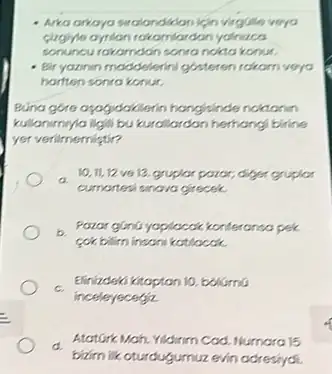 virgGle veyo
sonuncurakamdan sonrandikto konur.
- Bir yazinin moddelerini gisteron rokam veya
harften sonra konur.
Bunargore ayafydakilarin hongsinde noktanin
kullanimy/a ligili bukurellardan hernangi birine
yer verilmemistir?
a
cumartesi sinava grecek
10,11,12 ve12.grupior paror,diger gruplor
pek
cok bilim insons kottlocak.
c. Elinizdeka Kitoptan 10. bolismu
inceleyecegiz
a
bixim lik cturdugumuzevin adresiydi
AtatGirk Main. Yidinm Cod Numara 15