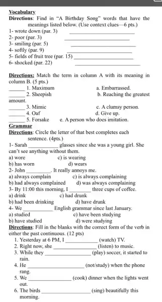 Vocabulary
Directions: Find in "A Birthday Song" words that have the
meanings listed below. (Use context clues-6 pts.)
1- wrote down (par.3)
__
2- poor (par. 3)
__
3- smiling (par. 5)
__
__
4- softly (par. 9)
5- fields of fruit tree (par. 15) __
6- shocked (par. 22)
__
Directions: Match the term in column A with its meaning in
column B. (5 pts.)
__ 1. Maximum
a. Embarrassed.
__ 2. Sheepish
amount.
b. Reaching the greatest
__ 3. Mimic
C. A clumsy person.
__ 4. Oaf
d. Give up.
__ 5. Forsake
e. A person who does imitation.
Grammar
Directions: Circle the letter of that best completes each
sentence. (4pts.)
1- Sarah __ glasses since she was a young girl. She
can't see anything without them.
a) wore
c) is wearing
b) has worn
d) wears
2- John __ . It really annoys me.
a) always complain	c) is always complaining
b) had always complained d) was always complaining
3- By 11:00 this morning, I __ three cups of coffee.
a) drink	c) had drunk
b) had been drinking	d) have drunk
4- We __ English grammar since last January.
a) studied
c) have been studying
b) have studied
d) were studying
Directions: Fill in the blanks with the correct form of the verb in
either the past continuous (12 pts)
1. Yesterday at 6 PM, I __ . (watch) TV.
2. Right now, she __ (listen) to musiC.
3. While they __ (play) soccer, it started to
rain.
4. He __ (not/study) when the phone
rang
5. We __ (cook) dinner when the lights went
out.
6. The birds __ (sing) beautifully this
morning.