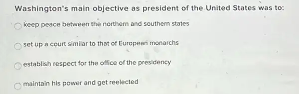 Washington's main objective as president of the United States was to:
keep peace between the northern and southern states
set up a court similar to that of European monarchs
establish respect for the office of the presidency
maintain his power and get reelected