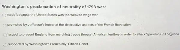 Washington's proclamation of neutrality of 1793 was:
made because the United States was too weak to wage war
prompted by Jefferson's horror at the destructive aspects of the French Revolution
issued to prevent England from marching troops through American territory in order to attack Spaniards in Logoiana
supported by Washington's French ally, Citizen Genet