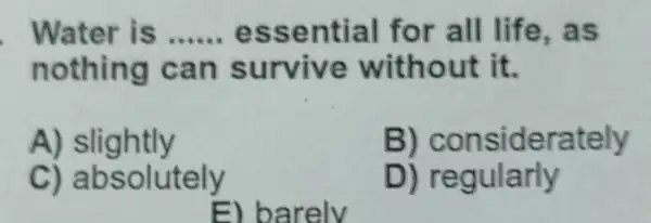 Water is __ essential for all life,as
nothing ca n survive without it.
A) slightly
B) considerately
C) absolutely
D) regularly
E) barely