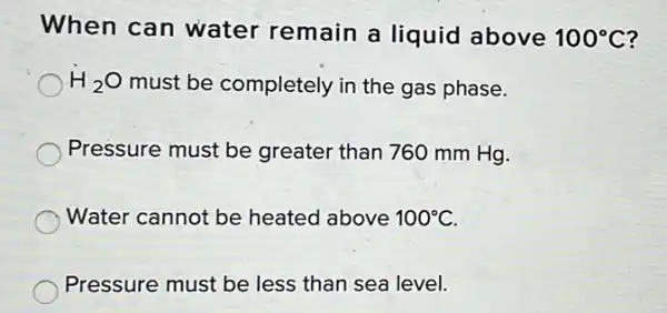 When can water remain a liquid above 100^circ C
H_(2)O must be completely in the gas phase.
Pressure must be greater than 760 mm Hg.
Water cannot be heated above 100^circ C
Pressure must be less than sea level.