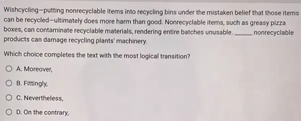 Wishcycling-putting nonrecyclable items into recycling bins under the mistaken belief that those items
can be recycled-ultimately does more harm than good. Nonrecyclable items, such as greasy pizza
boxes, can contaminate recyclable materials, rendering entire batches unusable. __ nonrecyclable
products can damage recycling plants' machinery.
Which choice completes the text with the most logical transition?
A. Moreover,
B. Fittingly,
C. Nevertheless,
D. On the contrary,