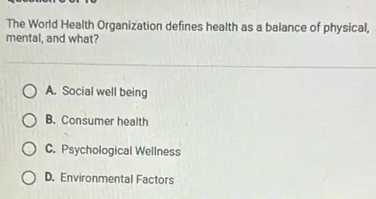 The World Health Organization defines health as a balance of physical,
mental, and what?
A. Social well being
B. Consumer health
C. Psychological Wellness
D. Environmental Factors