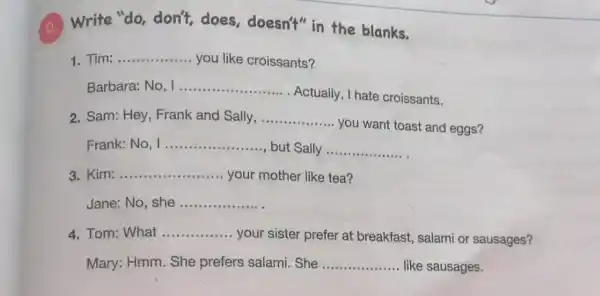 Write "do, don't does, doesn't" in the blanks.
Tim: __ you like croissants?
Barbara: No __
Actually, I hate croissants.
2. Sam: Hey, Frank and Sally, __
you want toast and eggs?
Frank: No __ but Sally __
Kim: __ your mother like tea?
Jane: No, she __
4. Tom: What __
your sister prefer at breakfast, salami or sausages?
Mary: Hmm. She prefers salami. She __ like sausages.