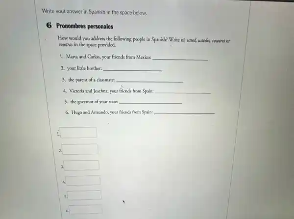 Write yout answer in Spanish in the space below.
6 Pronombres personales
How would you address the following people in Spanish? Write tis, usted,ustedes, vosotros or
vosotras in the space provided.
1. Marta and Carlos, your friends from Mexico: __
2. your little brother: __
3. the parent of a classmate: __
4. Victoria and Josefina, your friends from Spain: __
5. the governor of your state: __
6. Hugo and Armando your friends from Spain; __
1 square 
2. square 
3. square 
4. square 
5 square 
6. square