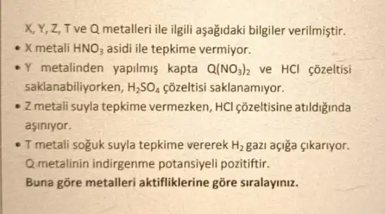 X,Y,Z,TV eQ metalleri ile ilgili aşağidaki bilgiler verilmiştir.
X metali HNO_(3) asidi ile tepkime vermiyor.
Y metalinden yapilmis kapta Q(NO_(3))_(2) ve HCl cozeltisi
saklanabiliyorken, H_(2)SO_(4) çõzeltisi saklanamiyor.
Z metali suyla tepkime vermezken, HCl çõzeltisine atildiginda
asiniyor.
- T metali soguk suyla tepkime vererek H_(2) gazi açiga çikariyor.
Q.metalinin indirgenme potansiyeli pozitiftir.
Buna gōre metalleri aktifliklerine gõre siralaymz.