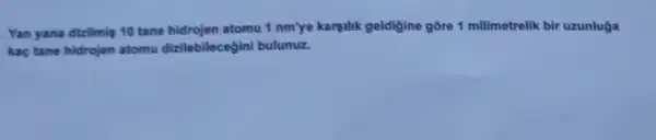 Yan yana dizilmis 10 tane hidrojen atomu 1 nm'ye karsilik geldigine gõre 1 millimetrelik bir uzunluga
kaç tane hidrojen atomu dizilebilecegini bulunuz.