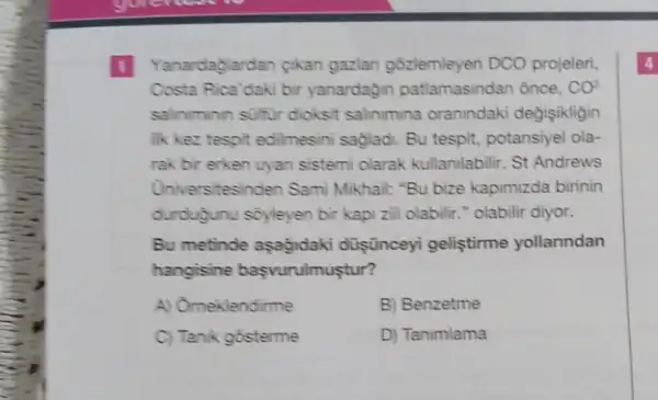 Yanardaglardan cikan gazlan gózlemleyen DCO projeleri,
Costa Rica'daki bir yanardagin patlamasindan once, CO?
salinminin sulfur dioksit salinimina oranindaki degisikligin
lik kez tespit edilmesini sağlad. Bu tespit, potansiye!ola-
rak bir erken uyan sistemi olarak kullanilabilir. St Andrews
Universitesinden Sami Mikhail:"Bu bize kapimizda birinin
durduğunu sóyleyen bir kapi zili olabilir." olabilir diyor.
Bu metinde aşagidaki düşünceyi geliştirme yollanndan
hangisine başvurulmuştur?
A) Omeklendirme	B) Benzetme
C) Tanik gosterme	D) Tanimlama
4