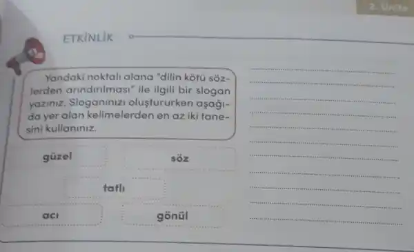 Yandaki noktali alana "dilin kotu sóz-
lerden andinimasi" ile ilgili bir slogan
yaziniz Sloganiniz olustururken aşaği-
da yer alan kelimelerder en az iki tane-
sini kullaniniz.
güzel
sôz
tath
a	gonúl
__
.
","
 .
.
.
.
tires
- ..