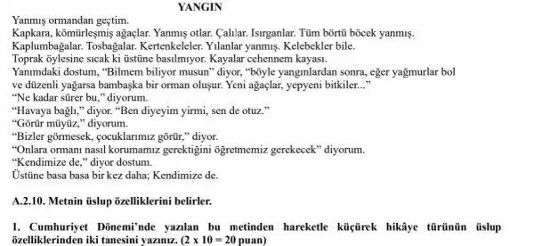 YANGIN
Yanmis ormandan gectim.
Kapkara, komtirleşmiş agaçlar. Yanmis otlar.Calilar. Isirganlar. Tủm bortủ bocek yanmiş.
Kaplumbagalar Tosbagalar.Kertenkeleler. Yilanlar yanmis. Kelebekler bile.
Toprak 3ylesine sicak ki üstine basilmiyor.Kayalar cehennem kayas1.
Yanimdaki dostum ,"Bilmem biliyor musun "diyor, "boyle yanginlardan sonra, eger yağmurlar bol
ve düzenli yagarsa bambaska bir orman olusur. Yeni agaçlar , yepyeni bitkiler. __
"Ne kadar súrer bu ,"diyorum.
"Havaya bagli," diyor."Ben diyeyim yirmi, sen de otuz."
"Gortir mũyúz," diyorum.
"Bizler gormesek , cocuklarimiz gõrür,"diyor.
"Onlara ormani nasil korumamiz gerektigini ogretmemiz gerekecek 'diyorum.
"Kendimize de," diyor dostum.
Ustine basa basa birkez daha; Kendimize de.
A.2.10. Metnin ủslup ozelliklerini belirler.
1. Cumhuriyet Donemi'nde yazilan bu metinden hareketle küiçtirek hikâye tủrinün tislup
ozelliklerinden iki tanesini yaziniz. (2times 10=20puan)