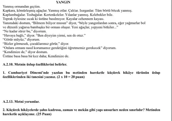 YANGIN
Yanmus ormandan geçtim.
Kapkara, komtirleşmiş agaçlar. Yanmiş otlar.Calilar. Isirganlar. Tủm bõrtủ bocek yanmiş.
Kaplumbagala : Tosbagalar.Kertenkeleler. Yilanlar yanmis. Kelebekler bile.
Toprak 3ylesine sicak ki üstine basilmiyor.Kayalar cehennem kayasi.
Yanimdaki dostum , "Bilmem biliyor musun''diyor, "boyle yanginlardan sonra, eger yağmurlar bol
ve dủzenli yagarsa bambaska bir orman olusur. Yeni agaçlar,yepyeni bitkiler. __
"Ne kadar sủrer bu ," diyorum.
"Havaya bagli," diyor."Ben diyeyim yirmi, sen de otuz."
"Gortir mũyjiz," diyorum.
"Bizler gormesek.cocuklarimiz gõrür,"diyor.
"Onlara ormani nasil korumamiz gerektigini ogretmemiz gerekecek 'diyorum.
"Kendimize de," diyor dostum.
Ustine basa basa birkez daha; Kendimize de.
A.2.10. Metnin iislup ozelliklerini belirler.
1. Cumhuriyet Donemi'nde yazilan bu metinden hareketle küiçirek hikâye türünün tislup
ozelliklerinden iki tanesini yaziniz. ( (2times 10=20puan)
A.2.13. Metni yorumlar.
2. Kủijirek hikâyelerde sahis kadrosu, zaman ve mekân gibi yapi unsurlarl neden smirhdir? Metinden
hareketle açiklaymuz . (25 Puan)