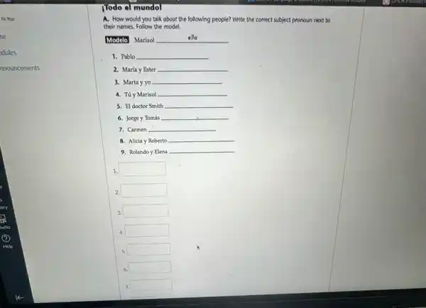 All Year
ne
dules
nnouncements
jodo el mundol
A. How would you talk about the following people? Write the correct subject pronoun next to
their names. Follow the model.
Modelo Marisol __
1. Pablo __
2. María y Ester __
3. Marta y yo __
4. Túy Marisol __
5. El doctor Smith __
6. Jorge y Tomás __
7. Carmen __
8. Alicia y Roberto __
9. Rolando y Elena
__
1. square 
2. square 
square 
4. square 
5 5 square 
6
. square 
7 square