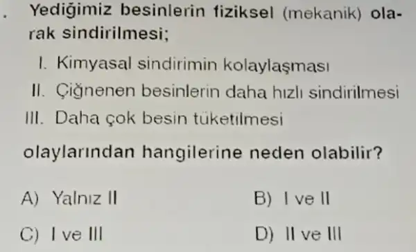 Yedigimiz besinlerin fiziksel (mekanik) ola-
rak sindirilmesi;
I. Kimyasal sindirimin kolaylasmasi
II. Gignenen besinlerin daha hizli sindirilmesi
III. Daha cok besin tuketilmesi
olaylarlnd lan hangilerir le neden olabilir?
A) Yalniz II
B) Ive II
C) Ive III
D) II ve III