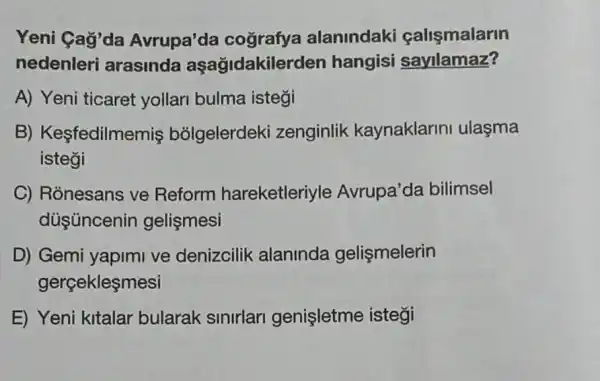 Yeni Gaỳ'da Avrupa'da cografya alanindaki calismalarin
nedenleri arasinda aşağidakilerden hangisi sayilamaz?
A) Yeni ticaret yollari bulma istegi
B) Kesfedilme niş bỏIgelerdeki zenginlik kaynaklarin ulasma
isteği
C) Ronesans ve Reform hareketleriyle Avrupa'da bilimsel
duşúncenin gelismesi
D) Gemi yapimi ve denizcilik alaninda gelismelerin
gerçekleşmesi
E) Yeni kitalar bularak sinirlari genişletme istegi