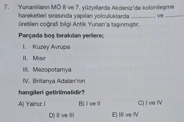 Yunanlilarin Mó 8 ve 7. yúzyillarda Akdeniz'de kolonilesme
hareketleri sirasinda yapilan yolculuklarda __ ve __
Gretilen cografi bilgi Antik Yunan'a tasinmiştir.
Parçada bos birakilan yerlere;
I. Kuzey Avrupa
II. Misir
III. Mezopotamya
IV. Britanya Adalari'nin
hangileri getirilmelidir?
A) Yalniz I
B) I ve II
C) I ve IV
D) II ve III
E) III ve IV