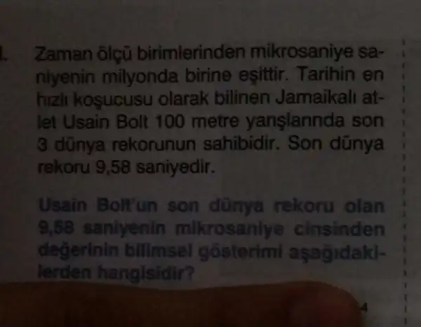 Zaman ôlçũ birimlerin len mikrosaniye sa-
niyenin milyonda birine eşittir en
hizli kosucusu olarak bilinen Jamaikali at-
let Usain Bolt 100 metre yanglannda son
3 dũnya rekorunun sahibidir. Son dũnya
rekoru 9,58 saniyedir.
Usain Bolt'un son dùnya rekoru olan
9,58 saniyenin mikrosani ye cinsinden
degerinin bilimsel gosterimi aşagidaki-
lerden ha ngisidir?