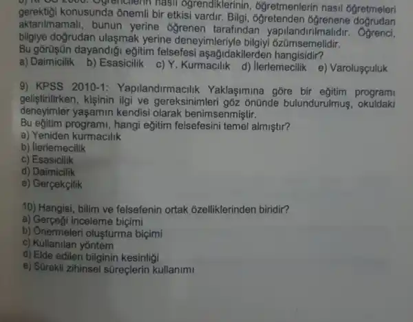 0] TV 00 2000 nasil ogrendiklerinin , ogretmenlerin nasil 6gretmeleri
gerektiǎi konusunda onemli bir etkisi vardir. Bilgi
aktarilmamall , bunun yerine ___________________tarafindan yapilandirilmalidir . Ogrenci,
bilgiye doğrudan ulaşmak yerine deneyimleriyle bilgiyi ozümsemelidir.
Bu dayandiği eğitim felsefesi aşağidakilerder hangisidir?
a) Daimicilik b)Esasicilik c) Y Kurmacilik d)llerlemecilik e)Varolusculuk
9) KPSS 2010-1 : Yapilandirmac Ilik Yaklaşimina gore bir program
gelistirilirken , kişinin ilgi ve gereksinimleri gòz ônünde bulundurulmus . okuldaki
deneyimler yaşamin kendisi olarak benimsenmiştir.
Bu eğitim programi, hangi eğitim felsefesini temel almiştir?
a) Yeniden kurmacilik
b) llerlemecilik
c) Esasicilik
d) Daimicilik
e) Gerçekçilik
10) Hangisi, bilim ve felsefenin ortak ozelliklerinden biridir?
a) Gerçegi inceleme bicimi
b) Ônermeleri oluşturma biçimi
c) Kullanilan yontem
d) Elde edilen bilginin kesinligi
e) Sürekli zihinsel süreçlerin kullanimi