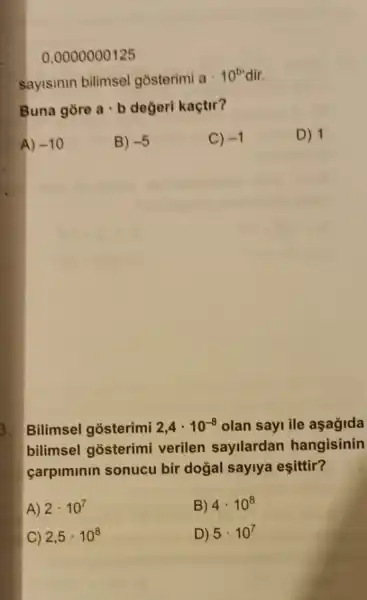 0,0000000125
sayisinin bilimsel gosterimi
acdot 10^b dir.
Buna gore acdot b değeri kaçtir?
A) -10
B) -5
C) -1
D) 1
3. Bilimsel gosterimi 2,4cdot 10^-8 olan sayi ile aşağida
bilimsel gosterimi verilen sayilardan hangisinin
carpiminin sonucu bir doğal saylya eşittir?
A) 2cdot 10^7
B) 4cdot 10^8
C) 2,5cdot 10^8
D) 5cdot 10^7