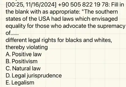 [00:25, 11/16 /2024] +90 505 82219 78: Fill in
the blank with as appropriate: "The southern
states of the US A had laws which envisaged
equality for those who advocate the supremacy
of __
different legal rights for blacks and whites,
thereby violating
A. Positive law
B. Positivism
C. Natural law
D. Legal jurisprudence
E. Legalism