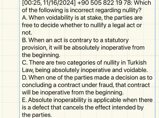 [00:25, 11/16/2024] +90 505 822 1978: Which
of the following is incorrect regarding nullity?
A. When voidability is at stake, the parties are
free to decide whether to nullify a legal act or
not.
B. When an act is contrary to a statutory
provision, it will be absolutely inoperative from
the beginning.
C. There are two categories of nullity in Turkish
Law, being absolutely inoperative and voidable.
D. When one of the parties made a decision as to
concluding a contract under fraud, that contract
will be inoperative from the beginning.
E. Absolute inoperability is applicable when there
is a defect that cancels the effect intended by
the parties.