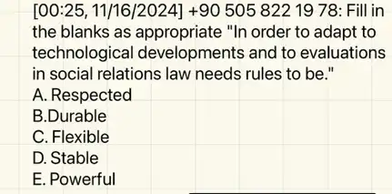 [00:25, 11/16/2024] +90505 822 19 78 : Fill in
the blanks as "In order to adapt to
technological developments and to evaluations
in social relations law needs rules to be."
A. Respected
B.Durable
C. Flexible
D. Stable
E. Powerful