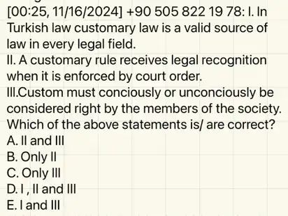 [00:25, 11/16/2024]+90 505 8221978: I. In
Turkish law customary law is a valid source of
law in every legal field.
II. A customary rule receives legal recognition
when it is enforced by court order.
III.Custom must conciously or unconciously be
considered right by the members of the society.
Which of the above statements is/ are correct?
A. II and III
B. Only II
C. Only III
D. I, II and III
E. I and III