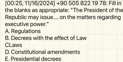 00:25,11/16/2024]+905058221978 Fill in
the blanks as appropriate:"The President of the
Republic may issue __ on the matters regarding
executive power."
A. Regulations
B. Decrees with the effect of Law
CLaws
D. Constitutional amendments
E. Presidential decrees