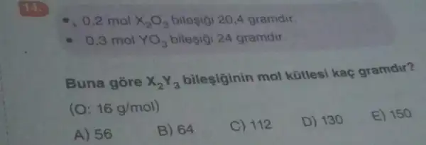 , 0,2 mol x_(2)O_(3) bileçigi 20,4 gramdir.
0,3 mol YO_(3) bileşigi 24 gramdir
Buna gore X_(2)Y_(3)
bileşiginin mol kütlesi kaç gramdir?
(O: 16g/mol)
D) 130
E) 150
A) 56
B) 64
C) 112