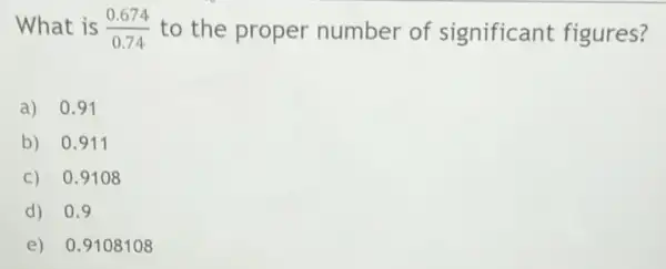 What is (0.674)/(0.74) to the proper number of significant figures?
a) 0.91
b) 0.911
c) 0.9108
d) 0.9
e) 0.9108108