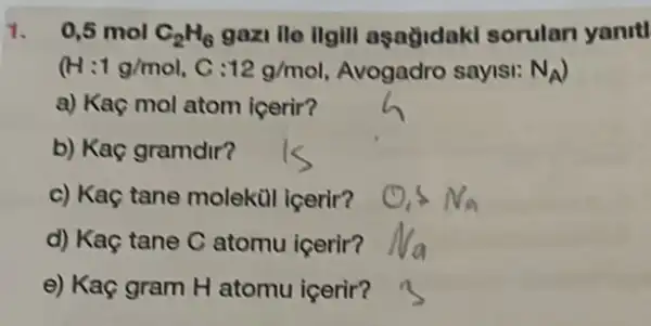 1. 0,5 mol C_(2)H_(6) gazi ile ilgill aşağidaki sorulan yanrtl
(H: 1g/mol C: 12g/mol Avogadro sayisi: N_(A)
a) Kaç mol atom icerir?
b) Kaç gramdir?
c) Kaç tane molekil icerir?
d) Kaç tane C atomu içerir?
e) Kaç gram H atomu içerir?