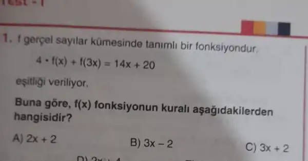 1. 1 gerçel sayilar kümesinde tanimli bir fonksiyondur.
4cdot f(x)+f(3x)=14x+20
eşitligi veriliyor.
Buna gōre, f(x)
fonksiyonun kurali aşağidakilerden
hangisidir?
A) 2x+2
B) 3x-2
C) 3x+2