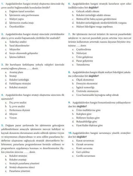 1. Aşağidakilerden hangisi strateji oluşturma sürecinde dis
cevre analizi baglamindaki konulardan biridir?
a. Dağitum kanal sorunlari
b. Isletmenin satis performans
c. Maliyet yapisi
d. Isletmenin marka imaji
e. Ozyetkinlikler
2. Asagidakilerden hangisi strateji sürecinde yurutulmekte
olan iç cevre analizi kapsaminda yürütülen bir analizdir?
a. Tedarikçi analizi
b. Yasal diizenlemeler
c. Müşteriler
d. Sosyo-ekonomik gelismeler
e. Isletme kültũrü
3. Bir kurulusun farklilaşma yoluyla rakipleri üzerinde
avantaj saglama planina __ denir.
a. Avantaj plani
b. Strateji
c. Rekabet üstũnlügủ
d. Farkllaşma stratejisi
e. Rekabet stratejisi
4. Asagidakilerden hangisi strateji oluşturma sürecinin ilk
aşamasidir?
a. Dis cevre analizi
b. If cevre analizi
c. Performans olçümũ
d. Misyon
e. Vizyon
5. Degisen pazar şartlarinda bir işletmenin geleceginin
sekillendirilmesi amaciyla işletmenin mevcut kabiliyet ve
kaynak donanimi durumunun analiz edilerek işletme vizyon
ve misyonunun olusturulmasi ve arzu edilen pazarlama he
deflerine ulaşmasini sağlayacak stratejik alternatiflerin be-
lirlenmesi, pazarlama programlarinin formüle edilmesi ve
programlarin uygulamaya konmasi ve denetlenmesine ilis-
kin yōnetim sürecine __ denir.
a. Rekabet stratejisi
b. Rekabet avantaji
c. Stratejik pazarlama yonetimi
d. Strateji oluşturma stireci
e. Pazarlama yōnetimi
6. Asagidakilerden hangisi stratejik kararlarin ayirt edici
ozelliklerinden biri degildir?
a. Gelecek odakh olmasi
b. Rekabet tistinlügú odakh olmasi
c. Bütincül bir bakis açisini gerektirmesi
d. Rekabet ústũnlugúnde sürdürülebilirlik vurgusu
e. Maliyet liderligine vurgu yapilmasi
7. Bir işletmenin mevcut ủrünleri ile mevcut pazarlardaki
satişlarini ve mevcut pazardaki payini artirma veya mevcut
ủrünün kullanimini artirmak esasina dayanan bủyüme stra-
tejisine __ denir.
a. Cesitlendirme
b. Nüfuziyet
c. Urün geliştirme
d. Pazar geliştirme
e. Tutundurma
8. Asagidakilerden hangisi dúsúk maliyet liderligini yakala-
ma yollarindan biri degildir?
a. Ốlçek ekonomisi
b. Deneyim ekonomisi
c. Isgúcü uzmanhği
d. Uretimde otomasyon
e. Ucuz hammadde kaynağina sahip olmak
9. Aşağidakilerden hangisi konumlandurma yaklasimlarin-
dan biri değildir?
a. Urün ozelliklerine gore
b. Rakiplere gore
c. Beklenen faydaya gore
d. Bulunabilirlige gõre
e. Fiyat/Kalite iligkinse gore
10. Asagidakilerden hangisi savunmaya yonelik stratejiler-
den biri degildir?
a. Kanat savunmasi
b. Oynak savunma
c. Kontr savunma
d. Geri cekilme
e. Gerilla savunmasi