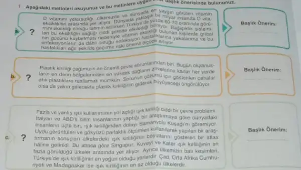 1. Agagidaki metinleri okuyunuz ve bu metinlere uygun the
croaglik ónerisinde bulununuz.
c.
en
vitamin
biliniyo
60.70 oraninda góru.
a. ?
mini eksikligi olotugu tahmin editiken	biginyor. Bagiguklik sistemi-
nin gucunu kaybetmesi neceniy Mamin chasilalikarinaan Kelerde gribal
entersponlam da dahi adapt england
Plastik kirliligi cagimizin en onemi cevre sorunlarindan biri Bugün okyanuse
b. ? atik plastiklere rastiamak munkun Sorunun cozumo tein gostenien cabalar
larin en derin bolgelerin on onemilioner daglain alvelenne kadar okyanus-
olsa da yakin gelecekte cabalar
Fazla ve yanlis isik kullaniminin yol actigi isik kiriling ciddi bir cevre problemi
italyan ve ABDTI bilim insanlarinin yaptigi bir arastirmaya gore dünyadaki
insanlarin Gicte biri, işik kutiliginden dolayi Samanyolu Kusagim goremiyor
? turmanin sonuçlari ulkelerdek ligik kitiliginin boyullarini gosteren bir atlas
Uydu górüntilerive gókytzzü parlaklik olçGimlen kullanilarak yapilan bir aras-
haline getiridi. Bu atlasa góre Singapur, Kuveyl ve Katar işik kirliliginin en
fazla gôruidogu ulkeler arasinda yer allyor. Aynca Gikemizin bat kesimleri,
Turkiye'de isik kirliliginin en yogun oldugu yerlerdir. Cad Orta Afrika Cumhu-
riyeti ve Madagaskar ise işik kirliliginin en az oldugu Glkelerdir.
Başlik Onerim:
__
Baslik Onerim:
__
Başlik Onerim:
__