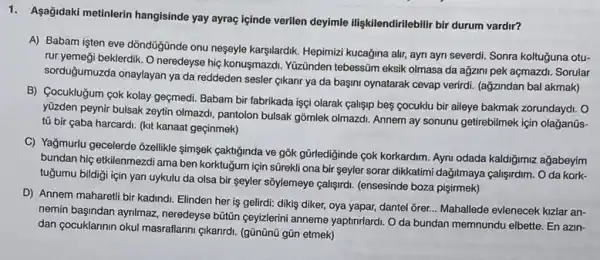 1. Agağidaki metinlerin hangisinde yay ayraç içinde verilen deyimle iligkilendirilebilir bir durum vardir?
A) Babam işten eve dồndüjunde onu neşeyle karşlardik Hepimizi kucağina alr, ayn ayn severdi. Sonra koltuguna otu-
rur yemeği beklerdik. O neredeyse hiç konusmazdi. Yüzünden tebessām eksik olmasa da ağzini pek açmazdi. Sorular
sorduğumuzda onaylayan ya da reddeden sesler gikanr ya da bagini oynatarak cevap verirdi. (ağzindan bal akmak)
B) Cocukluğum çok kolay geçmedi. Babam bir fabrikada işgi olarak calisip bes cocuklu bir aileye bakmak zorundaydi. O
yüzden peynir bulsak zeytin olmazdi, pantolon bulsak gồmlek olmazdi. Annem ay sonunu getirebilmek için olağjanüs-
tủ bir çaba harcardi (kit kanaat geçinmek)
C) Yağmurlu gecelerde 3zellikle simşek çaktiginda ve gõk gürlediginde cok korkardim. Aymi odada kaldiğimiz ağabeyim
bundan hiç etkilenmezdi ama ben korktuğum için sũrekli ona bir seyler sorar dikkatimi dağitmaya çalişirdim. O da kork-
tuğumu bildiği için yan uykulu da olsa bir seyler sôylemeye callsrdi. (ensesinde boza pişirmek)
D) Annem maharetli bir kadindi. Elinden her is gelirdi: dikis diker, oya yapar, dantel orer... Mahallede evlenecek kizlar an-
nemin bagindan aynimaz, neredeyse büitin geyizlerini anneme yaptrurlardi Oda bundan memnundu elbette. En azin-
dan gocuklarinin okul masraflarm {kanrdi. (gũnũnü gũn etmek)