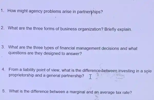 1. How might agency problems arise in partnerphips?
2. What are the three forms of business organization? Briefly explain.
3. What are the three types of financial management decisions and what
questions are they designed to answer?
4. From a liability point of view, what is the difference;between investing in a sole
proprietorship and a general partnership?
5. What is the difference between a marginal and an average tax rate?