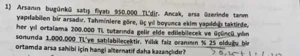 1) Arsanin bugünkü satis flyati 950.000 TL'dir.Ancak, arsa üzerinde tarim
yapilabilen bir arsadir Tahminlere gore, úc yil boyunca ekim yapildigi taktirde,
her yil ortalama 200 .000 TL tutarinda gelir elde edilebilecek ve Gçũnct yilin
sonunda 1.000.000 TL've satilabilecektir. Yillik faiz oraninin % 25 olduzu bir
ortamda arsa sahibi için hangi alternatif daha kazançlidir? % 25oldugubir