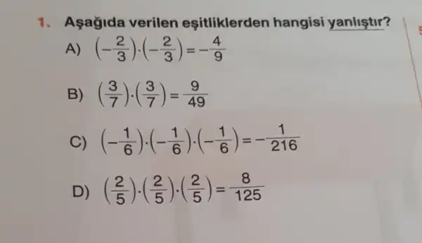 1. Asagida verilen esitliklerd en hangisi yanliştir?
A) (-(2)/(3))cdot (-(2)/(3))=-(4)/(9)
B) ((3)/(7))cdot ((3)/(7))=(9)/(49)
C) (-(1)/(6))cdot (-(1)/(6))cdot (-(1)/(6))=-(1)/(216)
D) ((2)/(5))cdot ((2)/(5))cdot ((2)/(5))=(8)/(125)