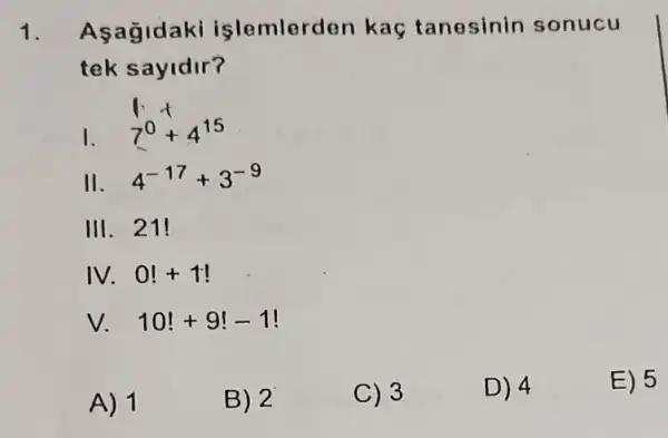 1. Asagidaki islemlerden kaç tanesinin sonucu
tek sayidir?
1.
7^0+4^15
II. 4^-17+3^-9
III. 21!
IV. 0!+1!
v. 10!+9!-1!
A) 1
B) 2
C) 3
D) 4
E) 5