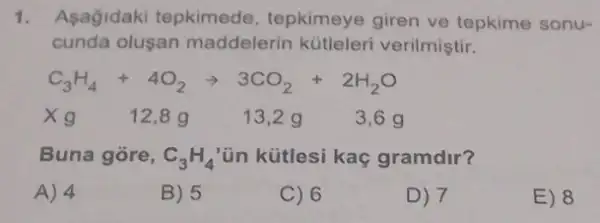 1. Asagidaki tepkimede tepkimeye giren ve tepkime sonu-
cunda olusan maddelerin kütleleri verilmiştir.
C_(3)H_(4)+4O_(2)arrow 3CO_(2)+2H_(2)O
Xg 12,89	13,2 g 3,6 g
Buna gore, C_(3)H_(4) ün kütlesi kaç gramdir?
A) 4
B) 5
C) 6
D) 7
E) 8