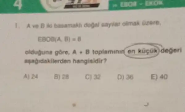 1. Ave Bilo basamakh dogal sayilar olmak ozere,
EBOB(A,B)=8
olduguna gore, A+B toplaminir en kücok degeri
asagidakilerden hangisidir?
A) 24
B) 28
C) 32
D) 36
E) 40