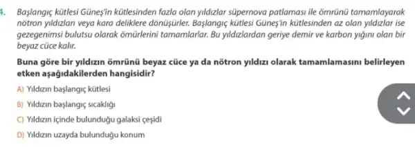 1. Başlangle kitlesi Güneşin kütlesinden fazla olan yildizlar súpernova patlamasi ile ổmrünü tamamlayarak
notron yildizlari veya kara delikklere dònüşjirler. Başlangiç kitlesi Güneşin kútlesinden az olan yildizlar ise
gezegenimsi bulutsu olarak omürlerini tamamlarlar. Bu yildizlardan geriye demir ve karbon yiğini olan bir
beyaz cüce kalir.
Buna gore bir yildizin 3mrũnũ beyaz cũce ya da nõtron yldizi olarak tamamlamasini belirleyen
etken aşağidakilerden hangisidir?
A) Yildizin başlangiç kütlesi
B) Yildizin başlangiç sicakligi
C) Yildizin içinde bulunduğu galaksi cesidi
D) Vildzin uzayda bulunduğu konum