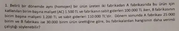 1. Belirli bir dõnemde ayni (homojen) bir ürüin Greten iki fabrikadan A fabrikasinda bu ürün için
katlanilan birim başina maliyet (AC)
1.500 TL ve fabrikanin sabit giderleri 100.000 TLiken, B fabrikasinin
birim bagina maliyeti 1200 TL ve sabit giderleri 110.000TL'dir. Donem sonunda A fabrikasi 25.000
birim ve B fabrikasi ise 30.000 birim trün Grettigine gõre, bu fabrikalardan hangisinin daha verimli
çaliştigi sôylenebilir?