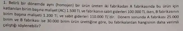 1. Belirli bir dõnemde ayni (homojen) bir ủrün Greten iki fabrikadan A fabrikasinda bu ürün için
katlanilan birim bagina maliyet (AC) 1.500 TL ve fabrikanin sabit giderleri 100.000 TLiken, B fabrikasinin
birim başina maliyeti 1200 TL ve sabit giderleri 110.000TL'dir. Dõnem sonunda A fabrikasi 25.000
birim ve B fabrikasi ise 30.000 birim ürün Grettigine gõre, bu fabrikalardan hangisinin daha verimli
çaliştişi sõylenebilir?