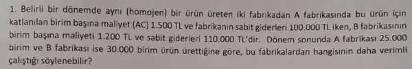 1. Belirli bir dõnemde ayni (homojen) bir ủrün Greten iki fabrikadan A fabrikasinda bu ürün isin
katlanilan birim başina maliyet (AC) 1.500 TL ve fabrikanin sabit giderleri 100.000 TL iken B fabrikasinin
birim başina maliyeti 1200 TL ve sabit giderleri 110.000TL'dir. Donem sonunda A fabrikasi 25.000
birim ve B fabrikasi ise 30.000 birim ürũn Grettigine gõre, bu fabrikalardan hangisinin daha verimli
çaliştişi sõylenebilir?