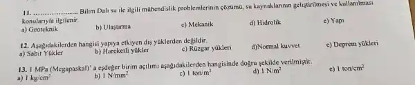 (1. __ .................
Bilim Dali su ile ilgili mahendislik problemlerinin cozuma, su kaynaklannin gelistirilmesi ve kullanilmasi
konulariyla ilgilenir.
a) Geoteknik
b) Ulastirma
c) Mekanik
d) Hidrolik
e) Yapi
12. Asa&idakilerden hangisi yapiya etkiyen dis yaklerden degildir.
c) Rúzgar yükleri
d)Normal kuvvet
e) Deprem yükleri
a) Sabit
b) Hareketli yükler
13. I MPa (Megapaskal)' a esdeger birim açtllml aşağidakilerden hangisinde dogru sekilde verilmiştir.
a) 1kg/cm^2
b) 1N/mm^2
c) 1ton/m^2
d) 1N/m^2
c) 1ton/cm^2